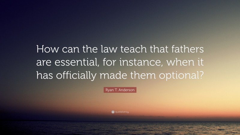 Ryan T. Anderson Quote: “How can the law teach that fathers are essential, for instance, when it has officially made them optional?”