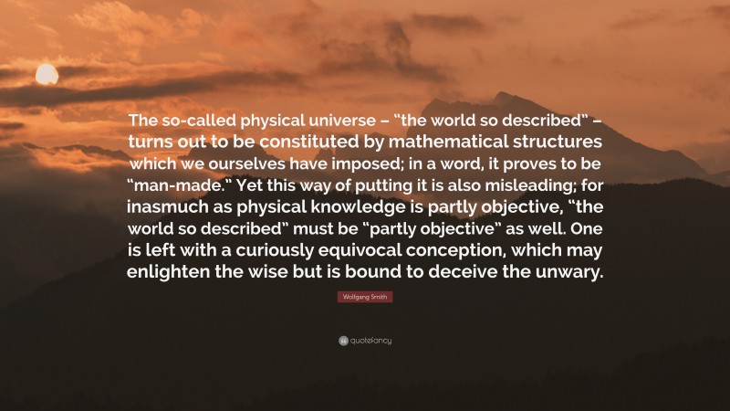 Wolfgang Smith Quote: “The so-called physical universe – “the world so described” – turns out to be constituted by mathematical structures which we ourselves have imposed; in a word, it proves to be “man-made.” Yet this way of putting it is also misleading; for inasmuch as physical knowledge is partly objective, “the world so described” must be “partly objective” as well. One is left with a curiously equivocal conception, which may enlighten the wise but is bound to deceive the unwary.”