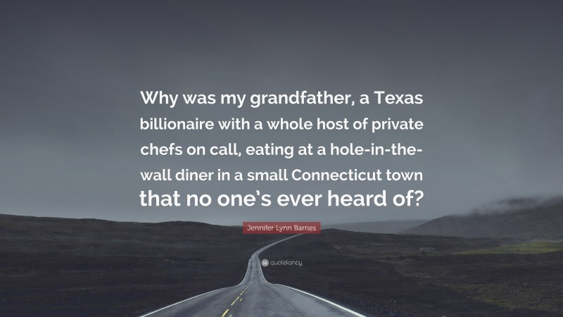 Jennifer Lynn Barnes Quote: “Why was my grandfather, a Texas billionaire with a whole host of private chefs on call, eating at a hole-in-the-wall diner in a small Connecticut town that no one’s ever heard of?”