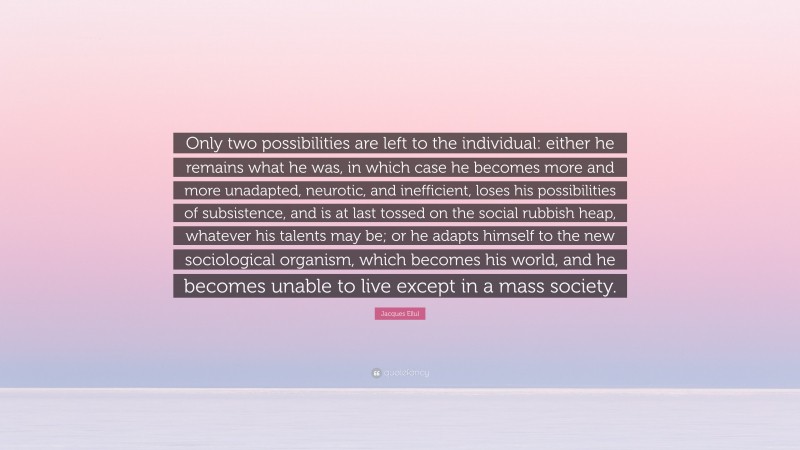 Jacques Ellul Quote: “Only two possibilities are left to the individual: either he remains what he was, in which case he becomes more and more unadapted, neurotic, and inefficient, loses his possibilities of subsistence, and is at last tossed on the social rubbish heap, whatever his talents may be; or he adapts himself to the new sociological organism, which becomes his world, and he becomes unable to live except in a mass society.”