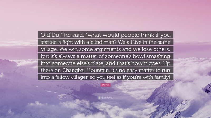 Mo Yan Quote: “Old Du,” he said, “what would people think if you started a fight with a blind man? We all live in the same village. We win some arguments and we lose others, but it’s always a matter of someone’s bowl smashing into someone else’s plate, and that’s how it goes. Up there on Changbai Mountain, it’s no easy matter to run into a fellow villager, so you feel as if you’re with family!”