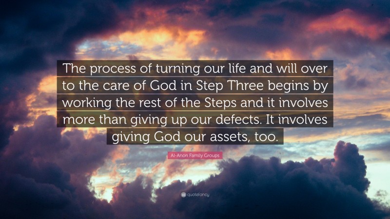 Al-Anon Family Groups Quote: “The process of turning our life and will over to the care of God in Step Three begins by working the rest of the Steps and it involves more than giving up our defects. It involves giving God our assets, too.”