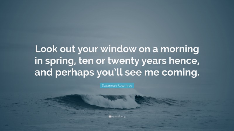 Suzannah Rowntree Quote: “Look out your window on a morning in spring, ten or twenty years hence, and perhaps you’ll see me coming.”