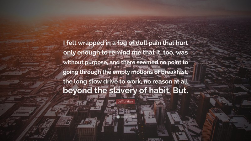 Jeff Lindsay Quote: “I felt wrapped in a fog of dull pain that hurt only enough to remind me that it, too, was without purpose, and there seemed no point to going through the empty motions of breakfast, the long slow drive to work, no reason at all beyond the slavery of habit. But.”