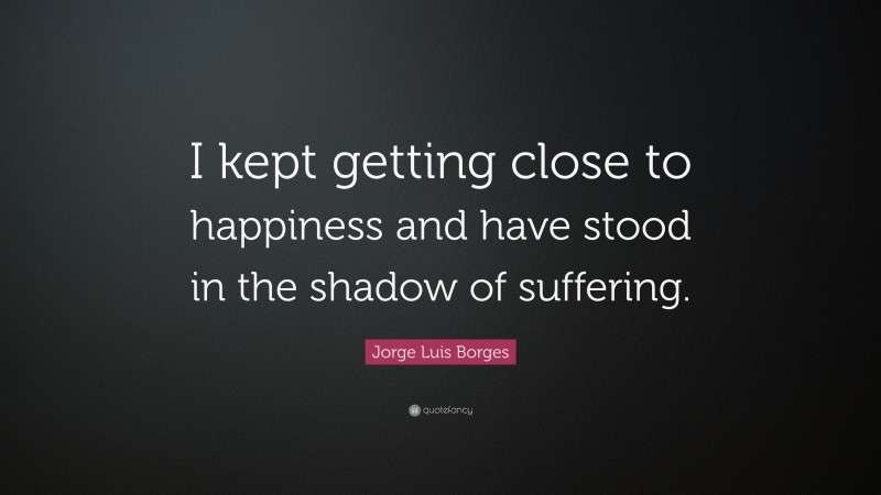 Jorge Luis Borges Quote: “I kept getting close to happiness and have stood in the shadow of suffering.”
