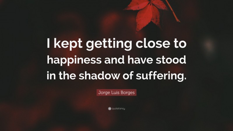 Jorge Luis Borges Quote: “I kept getting close to happiness and have stood in the shadow of suffering.”