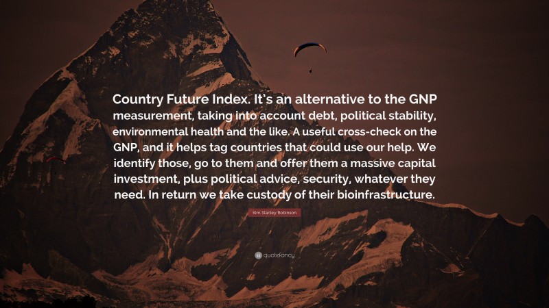 Kim Stanley Robinson Quote: “Country Future Index. It’s an alternative to the GNP measurement, taking into account debt, political stability, environmental health and the like. A useful cross-check on the GNP, and it helps tag countries that could use our help. We identify those, go to them and offer them a massive capital investment, plus political advice, security, whatever they need. In return we take custody of their bioinfrastructure.”