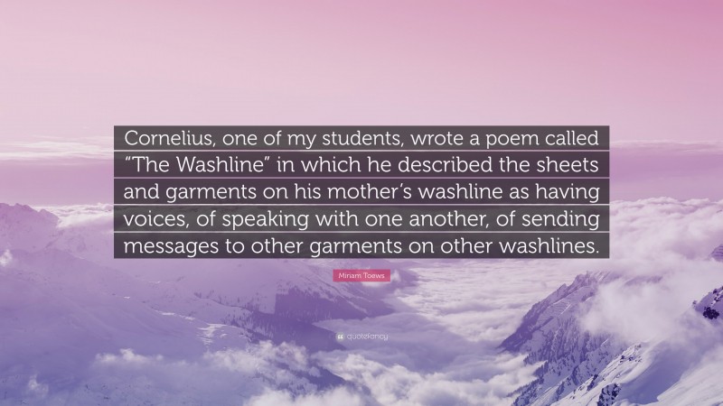 Miriam Toews Quote: “Cornelius, one of my students, wrote a poem called “The Washline” in which he described the sheets and garments on his mother’s washline as having voices, of speaking with one another, of sending messages to other garments on other washlines.”