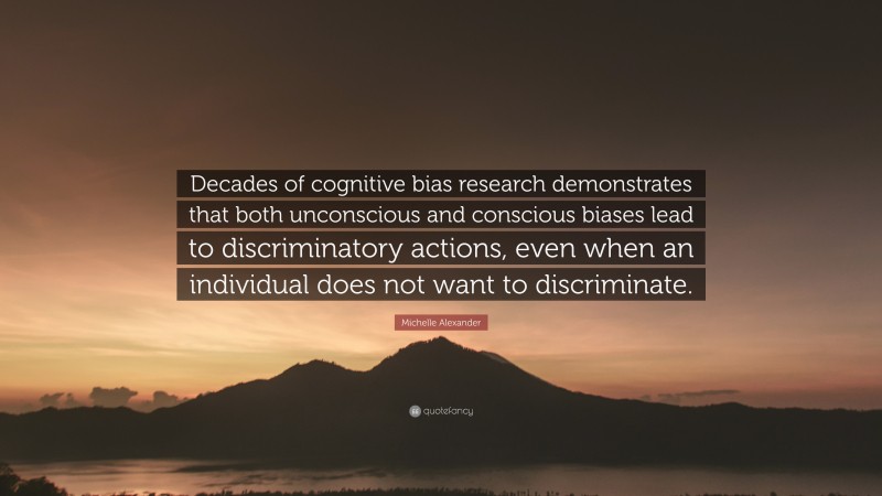 Michelle Alexander Quote: “Decades of cognitive bias research demonstrates that both unconscious and conscious biases lead to discriminatory actions, even when an individual does not want to discriminate.”