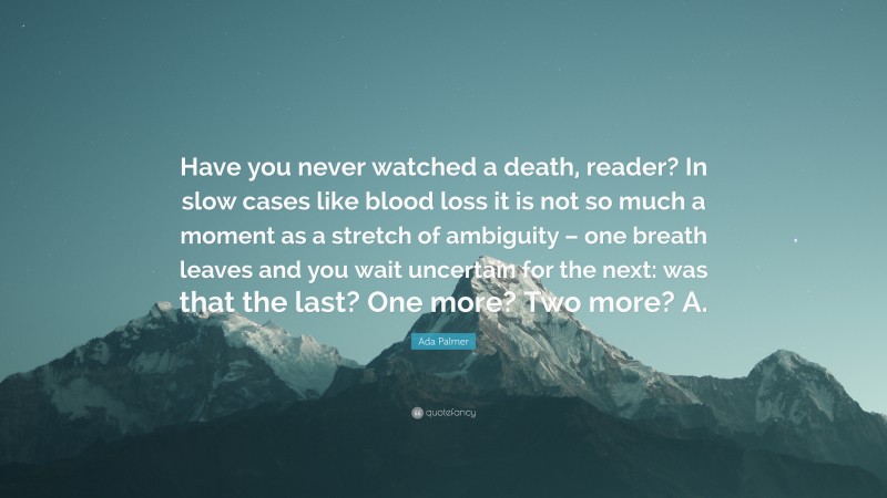 Ada Palmer Quote: “Have you never watched a death, reader? In slow cases like blood loss it is not so much a moment as a stretch of ambiguity – one breath leaves and you wait uncertain for the next: was that the last? One more? Two more? A.”