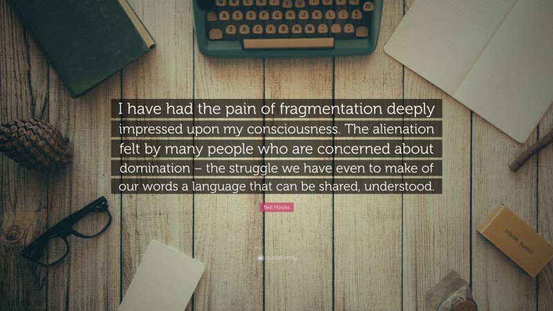 Bell Hooks Quote: “I have had the pain of fragmentation deeply impressed upon my consciousness. The alienation felt by many people who are concerned about domination – the struggle we have even to make of our words a language that can be shared, understood.”