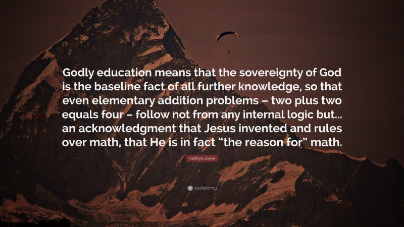 Kathryn Joyce Quote: “Godly education means that the sovereignty of God is the baseline fact of all further knowledge, so that even elementary addition problems – two plus two equals four – follow not from any internal logic but... an acknowledgment that Jesus invented and rules over math, that He is in fact “the reason for” math.”