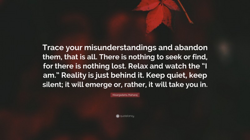 Nisargadatta Maharaj Quote: “Trace your misunderstandings and abandon them, that is all. There is nothing to seek or find, for there is nothing lost. Relax and watch the “I am.” Reality is just behind it. Keep quiet, keep silent; it will emerge or, rather, it will take you in.”