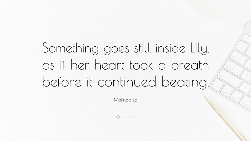 Malinda Lo Quote: “Something goes still inside Lily, as if her heart took a breath before it continued beating.”