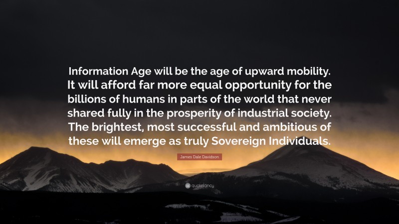 James Dale Davidson Quote: “Information Age will be the age of upward mobility. It will afford far more equal opportunity for the billions of humans in parts of the world that never shared fully in the prosperity of industrial society. The brightest, most successful and ambitious of these will emerge as truly Sovereign Individuals.”