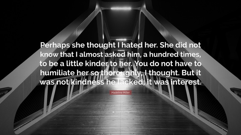 Madeline Miller Quote: “Perhaps she thought I hated her. She did not know that I almost asked him, a hundred times, to be a little kinder to her. You do not have to humiliate her so thoroughly, I thought. But it was not kindness he lacked; it was interest.”
