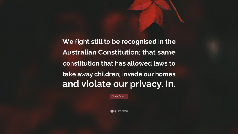 Stan Grant Quote: “We fight still to be recognised in the Australian Constitution; that same constitution that has allowed laws to take away children; invade our homes and violate our privacy. In.”