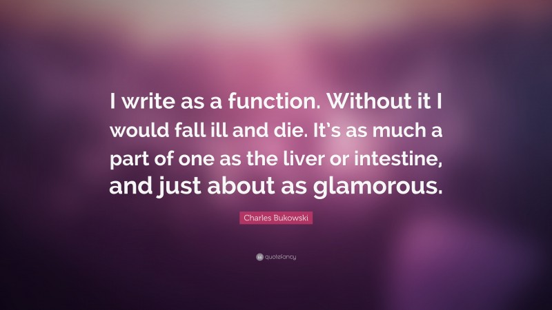Charles Bukowski Quote: “I write as a function. Without it I would fall ill and die. It’s as much a part of one as the liver or intestine, and just about as glamorous.”