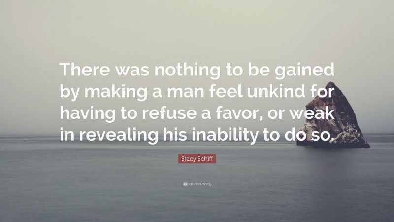 Stacy Schiff Quote: “There was nothing to be gained by making a man feel unkind for having to refuse a favor, or weak in revealing his inability to do so.”