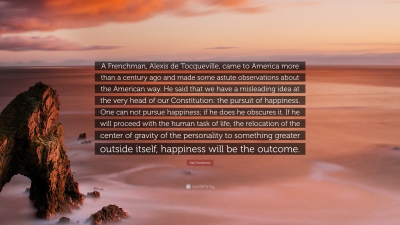 Karl Marlantes Quote: “A Frenchman, Alexis de Tocqueville, came to America more than a century ago and made some astute observations about the American way. He said that we have a misleading idea at the very head of our Constitution: the pursuit of happiness. One can not pursue happiness; if he does he obscures it. If he will proceed with the human task of life, the relocation of the center of gravity of the personality to something greater outside itself, happiness will be the outcome.”