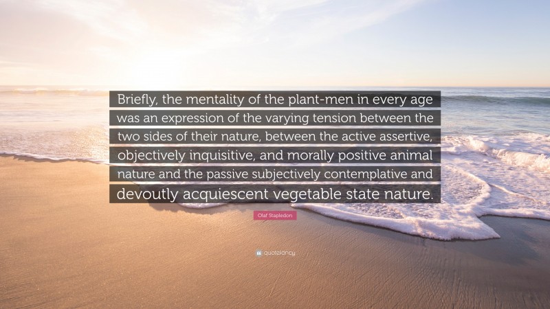Olaf Stapledon Quote: “Briefly, the mentality of the plant-men in every age was an expression of the varying tension between the two sides of their nature, between the active assertive, objectively inquisitive, and morally positive animal nature and the passive subjectively contemplative and devoutly acquiescent vegetable state nature.”