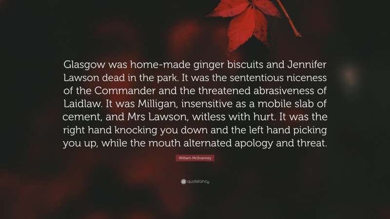 William McIlvanney Quote: “Glasgow was home-made ginger biscuits and Jennifer Lawson dead in the park. It was the sententious niceness of the Commander and the threatened abrasiveness of Laidlaw. It was Milligan, insensitive as a mobile slab of cement, and Mrs Lawson, witless with hurt. It was the right hand knocking you down and the left hand picking you up, while the mouth alternated apology and threat.”