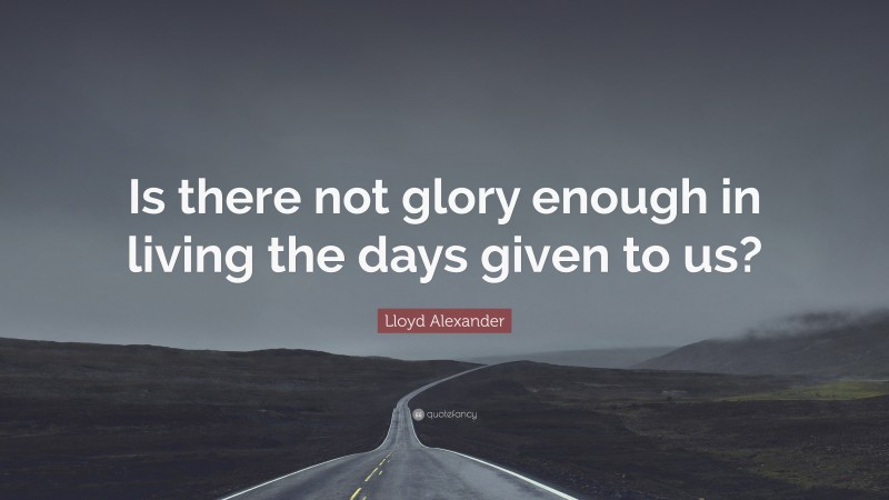 Lloyd Alexander Quote: “Is there not glory enough in living the days given to us?”