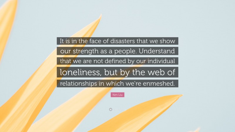 Ken Liu Quote: “It is in the face of disasters that we show our strength as a people. Understand that we are not defined by our individual loneliness, but by the web of relationships in which we’re enmeshed.”