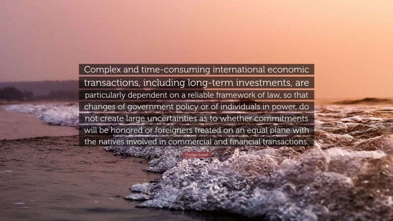 Thomas Sowell Quote: “Complex and time-consuming international economic transactions, including long-term investments, are particularly dependent on a reliable framework of law, so that changes of government policy or of individuals in power, do not create large uncertainties as to whether commitments will be honored or foreigners treated on an equal plane with the natives involved in commercial and financial transactions.”