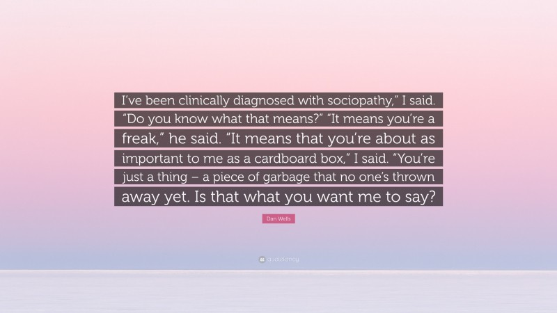 Dan Wells Quote: “I’ve been clinically diagnosed with sociopathy,” I said. “Do you know what that means?” “It means you’re a freak,” he said. “It means that you’re about as important to me as a cardboard box,” I said. “You’re just a thing – a piece of garbage that no one’s thrown away yet. Is that what you want me to say?”