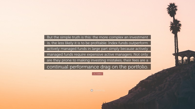 J.L. Collins Quote: “But the simple truth is this: the more complex an investment is, the less likely it is to be profitable. Index funds outperform actively managed funds in large part simply because actively managed funds require expensive active managers. Not only are they prone to making investing mistakes, their fees are a continual performance drag on the portfolio.”