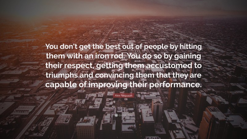 Alex Ferguson Quote: “You don’t get the best out of people by hitting them with an iron rod. You do so by gaining their respect, getting them accustomed to triumphs and convincing them that they are capable of improving their performance.”