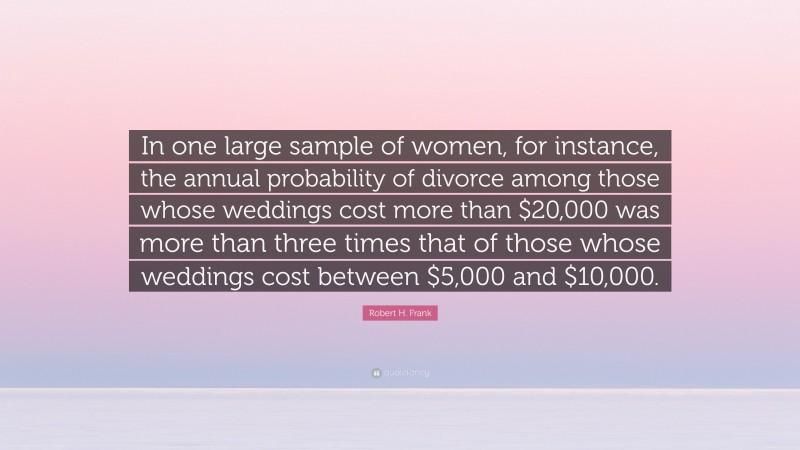 Robert H. Frank Quote: “In one large sample of women, for instance, the annual probability of divorce among those whose weddings cost more than $20,000 was more than three times that of those whose weddings cost between $5,000 and $10,000.”