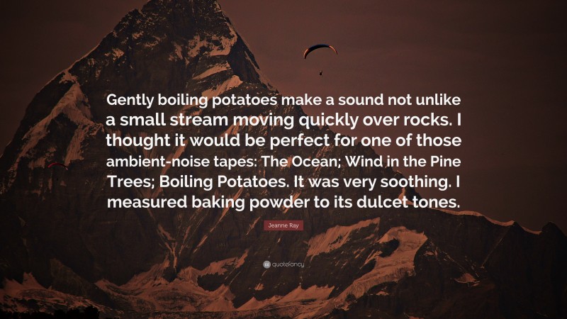 Jeanne Ray Quote: “Gently boiling potatoes make a sound not unlike a small stream moving quickly over rocks. I thought it would be perfect for one of those ambient-noise tapes: The Ocean; Wind in the Pine Trees; Boiling Potatoes. It was very soothing. I measured baking powder to its dulcet tones.”