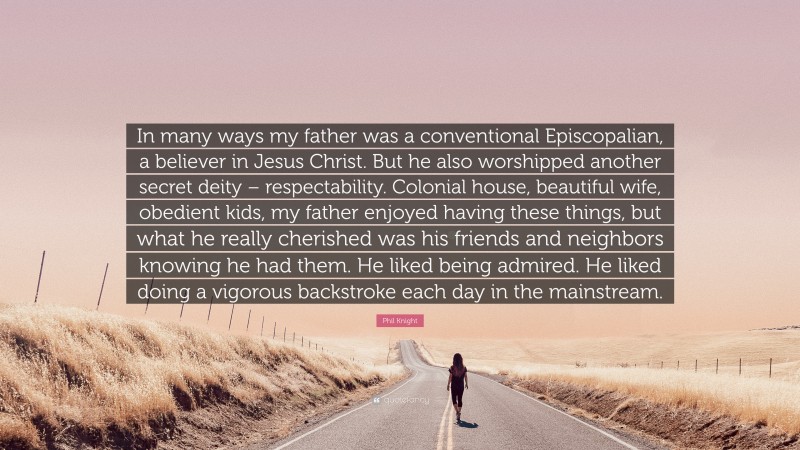 Phil Knight Quote: “In many ways my father was a conventional Episcopalian, a believer in Jesus Christ. But he also worshipped another secret deity – respectability. Colonial house, beautiful wife, obedient kids, my father enjoyed having these things, but what he really cherished was his friends and neighbors knowing he had them. He liked being admired. He liked doing a vigorous backstroke each day in the mainstream.”