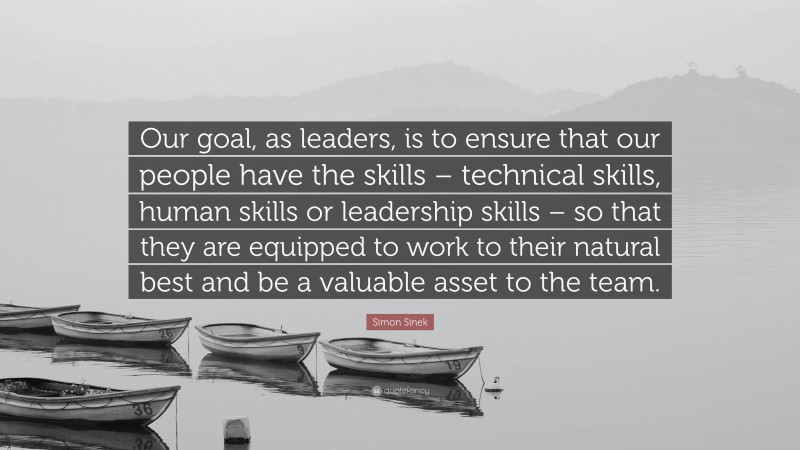 Simon Sinek Quote: “Our goal, as leaders, is to ensure that our people have the skills – technical skills, human skills or leadership skills – so that they are equipped to work to their natural best and be a valuable asset to the team.”