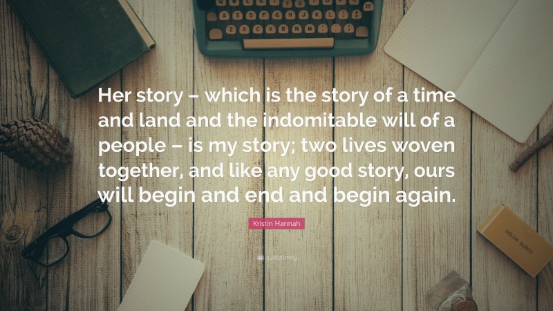 Kristin Hannah Quote: “Her story – which is the story of a time and land and the indomitable will of a people – is my story; two lives woven together, and like any good story, ours will begin and end and begin again.”
