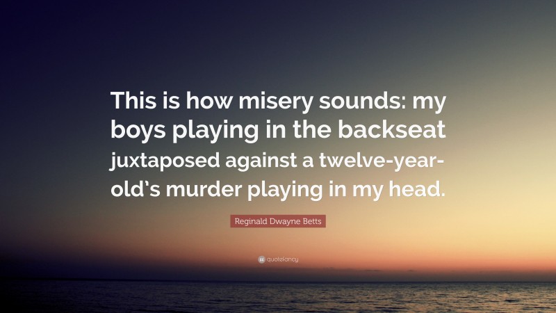 Reginald Dwayne Betts Quote: “This is how misery sounds: my boys playing in the backseat juxtaposed against a twelve-year-old’s murder playing in my head.”