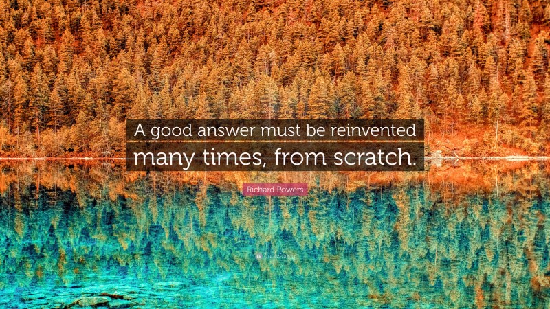 Richard Powers Quote: “A good answer must be reinvented many times, from scratch.”