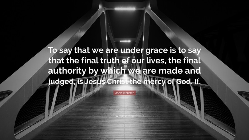 John Webster Quote: “To say that we are under grace is to say that the final truth of our lives, the final authority by which we are made and judged, is Jesus Christ the mercy of God. If.”