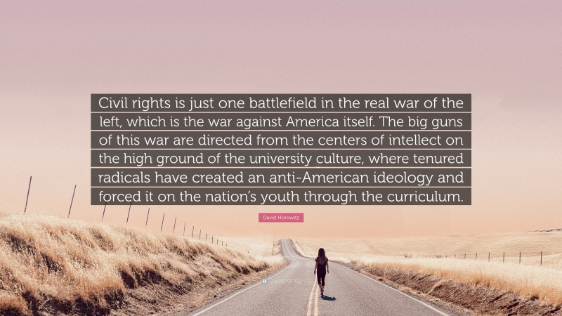 David Horowitz Quote: “Civil rights is just one battlefield in the real war of the left, which is the war against America itself. The big guns of this war are directed from the centers of intellect on the high ground of the university culture, where tenured radicals have created an anti-American ideology and forced it on the nation’s youth through the curriculum.”