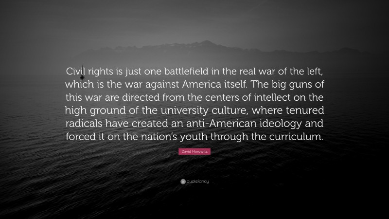 David Horowitz Quote: “Civil rights is just one battlefield in the real war of the left, which is the war against America itself. The big guns of this war are directed from the centers of intellect on the high ground of the university culture, where tenured radicals have created an anti-American ideology and forced it on the nation’s youth through the curriculum.”