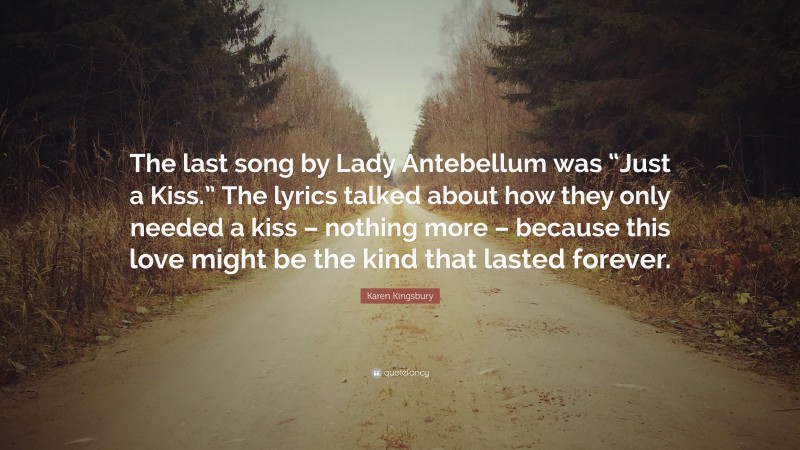 Karen Kingsbury Quote: “The last song by Lady Antebellum was “Just a Kiss.” The lyrics talked about how they only needed a kiss – nothing more – because this love might be the kind that lasted forever.”