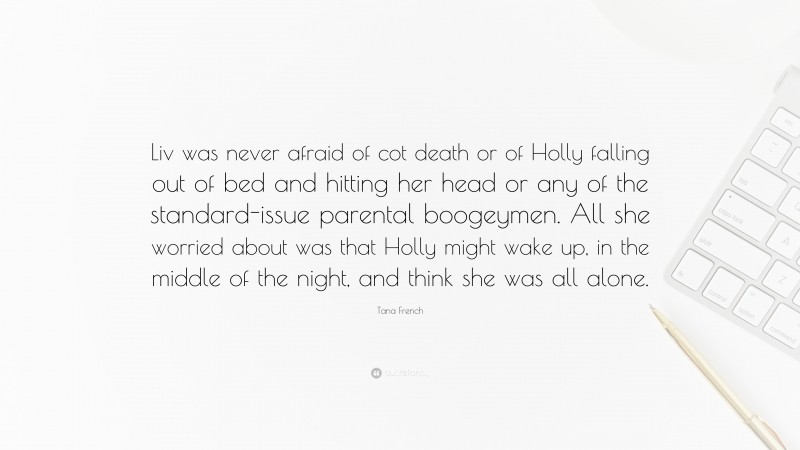Tana French Quote: “Liv was never afraid of cot death or of Holly falling out of bed and hitting her head or any of the standard-issue parental boogeymen. All she worried about was that Holly might wake up, in the middle of the night, and think she was all alone.”