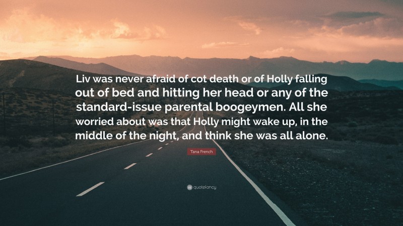 Tana French Quote: “Liv was never afraid of cot death or of Holly falling out of bed and hitting her head or any of the standard-issue parental boogeymen. All she worried about was that Holly might wake up, in the middle of the night, and think she was all alone.”