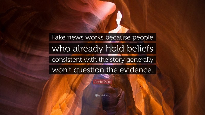 Annie Duke Quote: “Fake news works because people who already hold beliefs consistent with the story generally won’t question the evidence.”