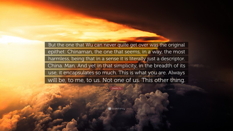 Charles Yu Quote: “But the one that Wu can never quite get over was the original epithet: Chinaman, the one that seems, in a way, the most harmless, being that in a sense it is literally just a descriptor. China. Man. And yet in that simplicity, in the breadth of its use, it encapsulates so much. This is what you are. Always will be, to me, to us. Not one of us. This other thing.”