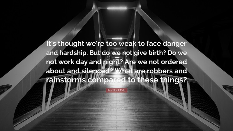 Sue Monk Kidd Quote: “It’s thought we’re too weak to face danger and hardship. But do we not give birth? Do we not work day and night? Are we not ordered about and silenced? What are robbers and rainstorms compared to these things?”