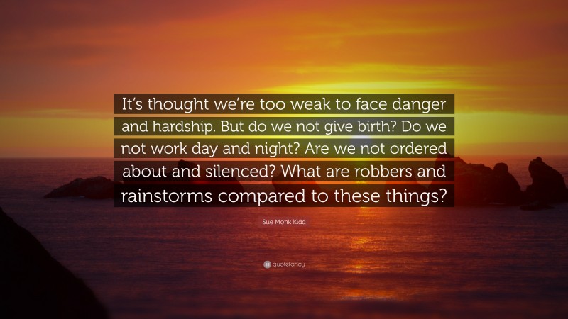 Sue Monk Kidd Quote: “It’s thought we’re too weak to face danger and hardship. But do we not give birth? Do we not work day and night? Are we not ordered about and silenced? What are robbers and rainstorms compared to these things?”