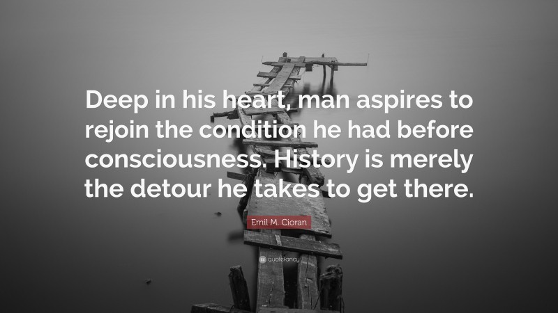 Emil M. Cioran Quote: “Deep in his heart, man aspires to rejoin the condition he had before consciousness. History is merely the detour he takes to get there.”